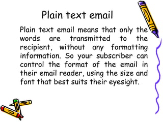 Plain text email
Plain text email means that only the
words are transmitted to the
recipient, without any formatting
information. So your subscriber can
control the format of the email in
their email reader, using the size and
font that best suits their eyesight.
 