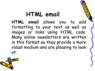 HTML email
HTML email allows you to add
formatting to your text as well as
images or links using HTML code.
Many online newsletters are written
in this format as they provide a more
visual medium and are pleasing to look
at.
 