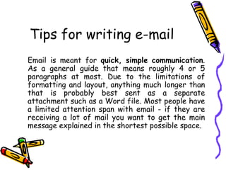 Tips for writing e-mail
Email is meant for quick, simple communication.
As a general guide that means roughly 4 or 5
paragraphs at most. Due to the limitations of
formatting and layout, anything much longer than
that is probably best sent as a separate
attachment such as a Word file. Most people have
a limited attention span with email - if they are
receiving a lot of mail you want to get the main
message explained in the shortest possible space.
 