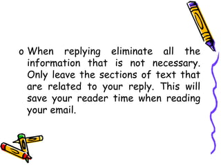 o When replying eliminate all the
information that is not necessary.
Only leave the sections of text that
are related to your reply. This will
save your reader time when reading
your email.
 