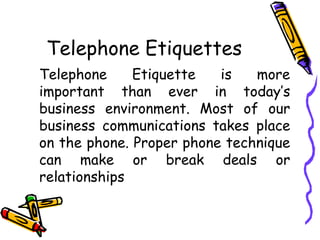 Telephone Etiquettes
Telephone Etiquette is more
important than ever in today’s
business environment. Most of our
business communications takes place
on the phone. Proper phone technique
can make or break deals or
relationships
 