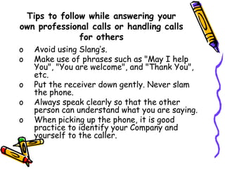 Tips to follow while answering your
own professional calls or handling calls
for others
o Avoid using Slang’s.
o Make use of phrases such as "May I help
You", "You are welcome", and "Thank You",
etc.
o Put the receiver down gently. Never slam
the phone.
o Always speak clearly so that the other
person can understand what you are saying.
o When picking up the phone, it is good
practice to identify your Company and
yourself to the caller.
 
