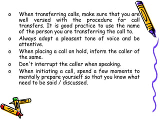 o When transferring calls, make sure that you are
well versed with the procedure for call
transfers. It is good practice to use the name
of the person you are transferring the call to.
o Always adopt a pleasant tone of voice and be
attentive.
o When placing a call on hold, inform the caller of
the same.
o Don't interrupt the caller when speaking.
o When initiating a call, spend a few moments to
mentally prepare yourself so that you know what
need to be said / discussed.
 