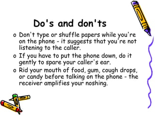 Do's and don'ts
o Don't type or shuffle papers while you're
on the phone - it suggests that you're not
listening to the caller.
o If you have to put the phone down, do it
gently to spare your caller's ear.
o Rid your mouth of food, gum, cough drops,
or candy before talking on the phone - the
receiver amplifies your noshing.
 