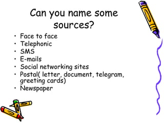 Can you name some
sources?
• Face to face
• Telephonic
• SMS
• E-mails
• Social networking sites
• Postal( letter, document, telegram,
greeting cards)
• Newspaper
 