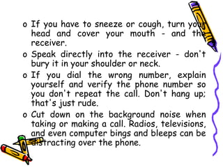 o If you have to sneeze or cough, turn your
head and cover your mouth - and the
receiver.
o Speak directly into the receiver - don't
bury it in your shoulder or neck.
o If you dial the wrong number, explain
yourself and verify the phone number so
you don't repeat the call. Don't hang up;
that's just rude.
o Cut down on the background noise when
taking or making a call. Radios, televisions,
and even computer bings and bleeps can be
distracting over the phone.
 