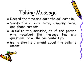 Taking Message
o Record the time and date the call came in.
o Verify the caller's name, company name,
and phone number.
o Initialize the message, so if the person
who received the message has any
questions, he or she can contact you.
o Get a short statement about the caller's
intent.
 