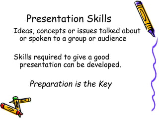 Presentation Skills
Ideas, concepts or issues talked about
or spoken to a group or audience
Skills required to give a good
presentation can be developed.
Preparation is the Key
 