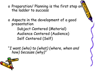 o Preparation/ Planning is the first step on
the ladder to success
o Aspects in the development of a good
presentation
Subject Centered (Material)
Audience Centered (Audience)
Self Centered (Self)
“I want (who) to (what) (where, when and
how) because (why)”
 