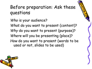 Who is your audience?
What do you want to present (content)?
Why do you want to present (purpose)?
Where will you be presenting (place)?
How do you want to present (words to be
used or not, slides to be used)
Before preparation: Ask these
questions
 