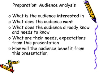 o What is the audience interested in
o What does the audience want
o What does the audience already know
and needs to know
o What are their needs, expectations
from this presentation
o How will the audience benefit from
this presentation
Preparation: Audience Analysis
 