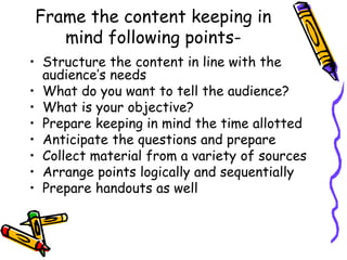 Frame the content keeping in
mind following points-
• Structure the content in line with the
audience’s needs
• What do you want to tell the audience?
• What is your objective?
• Prepare keeping in mind the time allotted
• Anticipate the questions and prepare
• Collect material from a variety of sources
• Arrange points logically and sequentially
• Prepare handouts as well
 