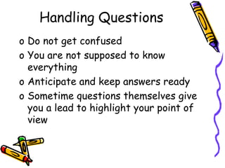 Handling Questions
o Do not get confused
o You are not supposed to know
everything
o Anticipate and keep answers ready
o Sometime questions themselves give
you a lead to highlight your point of
view
 