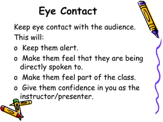 Eye Contact
Keep eye contact with the audience.
This will:
o Keep them alert.
o Make them feel that they are being
directly spoken to.
o Make them feel part of the class.
o Give them confidence in you as the
instructor/presenter.
 