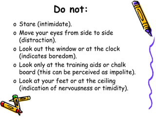 Do not:
o Stare (intimidate).
o Move your eyes from side to side
(distraction).
o Look out the window or at the clock
(indicates boredom).
o Look only at the training aids or chalk
board (this can be perceived as impolite).
o Look at your feet or at the ceiling
(indication of nervousness or timidity).
 