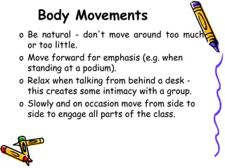 Body Movements
o Be natural - don't move around too much
or too little.
o Move forward for emphasis (e.g. when
standing at a podium).
o Relax when talking from behind a desk -
this creates some intimacy with a group.
o Slowly and on occasion move from side to
side to engage all parts of the class.
 