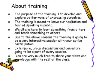About training:
o The purpose of the training is to develop and
explore better ways of expressing ourselves.
o The training is meant to leave our hesitation and
fear of speaking in public.
o We all are here to learn something from others
and teach something to others
o Due to the above reasons the training is going to
be a very interactive session with your active
participation.
o Extempore, group discussions and games are
going to be a part of every session.
o You are very much free to share your views and
knowledge with the rest of the class.
 