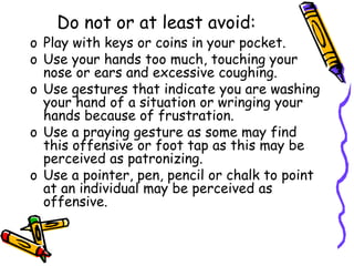 Do not or at least avoid:
o Play with keys or coins in your pocket.
o Use your hands too much, touching your
nose or ears and excessive coughing.
o Use gestures that indicate you are washing
your hand of a situation or wringing your
hands because of frustration.
o Use a praying gesture as some may find
this offensive or foot tap as this may be
perceived as patronizing.
o Use a pointer, pen, pencil or chalk to point
at an individual may be perceived as
offensive.
 