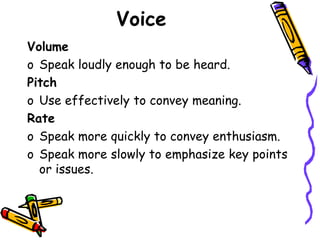 Voice
Volume
o Speak loudly enough to be heard.
Pitch
o Use effectively to convey meaning.
Rate
o Speak more quickly to convey enthusiasm.
o Speak more slowly to emphasize key points
or issues.
 