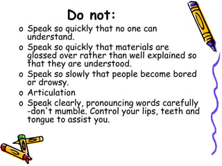 Do not:
o Speak so quickly that no one can
understand.
o Speak so quickly that materials are
glossed over rather than well explained so
that they are understood.
o Speak so slowly that people become bored
or drowsy.
o Articulation
o Speak clearly, pronouncing words carefully
-don't mumble. Control your lips, teeth and
tongue to assist you.
 