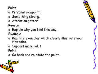 Point
o Personal viewpoint.
o Something strong.
o Attention getter
Reason
o Explain why you feel this way.
Example
o Real life examples which clearly illustrate your
viewpoint.
o Support material. 1
Point
o Go back and re-state the point.
 