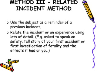 METHOD III - RELATED
INCIDENT METHOD
o Use the subject as a reminder of a
previous incident.
o Relate the incident or an experience using
lots of detail. (E.g. asked to speak on
safety, tell story of your first accident or
first investigation of fatality and the
effects it had on you.)
 