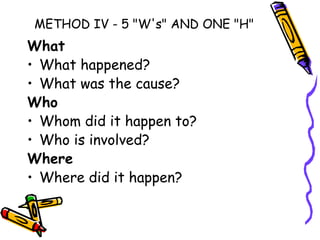 METHOD IV - 5 "W's" AND ONE "H"
What
• What happened?
• What was the cause?
Who
• Whom did it happen to?
• Who is involved?
Where
• Where did it happen?
 