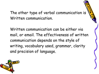 The other type of verbal communication is
Written communication.
Written communication can be either via
mail, or email. The effectiveness of written
communication depends on the style of
writing, vocabulary used, grammar, clarity
and precision of language.
 