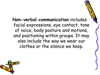 Non-verbal communication includes
facial expressions, eye contact, tone
of voice, body posture and motions,
and positioning within groups. It may
also include the way we wear our
clothes or the silence we keep.
 