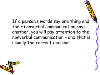 If a person’s words say one thing and
their nonverbal communication says
another, you will pay attention to the
nonverbal communication – and that is
usually the correct decision.
 