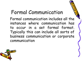 Formal Communication
Formal communication includes all the
instances where communication has
to occur in a set formal format.
Typically this can include all sorts of
business communication or corporate
communication
 