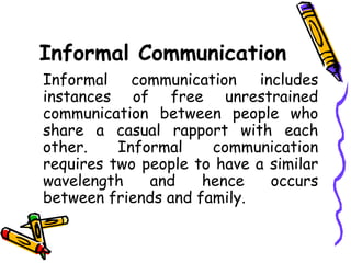Informal Communication
Informal communication includes
instances of free unrestrained
communication between people who
share a casual rapport with each
other. Informal communication
requires two people to have a similar
wavelength and hence occurs
between friends and family.
 