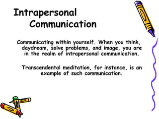Intrapersonal
Communication
Communicating within yourself. When you think,
daydream, solve problems, and image, you are
in the realm of intrapersonal communication.
Transcendental meditation, for instance, is an
example of such communication.
 