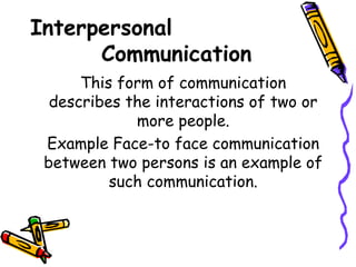 Interpersonal
Communication
This form of communication
describes the interactions of two or
more people.
Example Face-to face communication
between two persons is an example of
such communication.
 