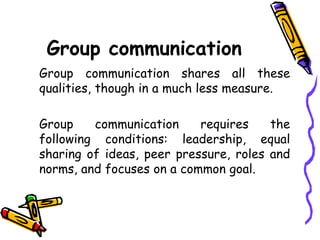 Group communication
Group communication shares all these
qualities, though in a much less measure.
Group communication requires the
following conditions: leadership, equal
sharing of ideas, peer pressure, roles and
norms, and focuses on a common goal.
 