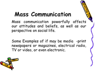 Mass Communication
Mass communication powerfully affects
our attitudes and beliefs, as well as our
perspective on social life.
Some Examples of if may be media -print
newspapers or magazines, electrical radio,
TV or video, or even electronic.
 