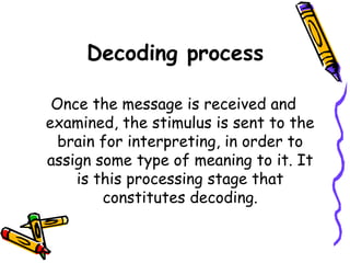 Decoding process
Once the message is received and
examined, the stimulus is sent to the
brain for interpreting, in order to
assign some type of meaning to it. It
is this processing stage that
constitutes decoding.
 