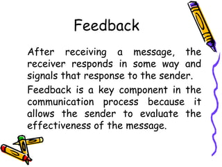 Feedback
After receiving a message, the
receiver responds in some way and
signals that response to the sender.
Feedback is a key component in the
communication process because it
allows the sender to evaluate the
effectiveness of the message.
 