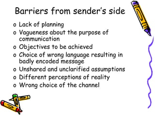 Barriers from sender’s side
o Lack of planning
o Vagueness about the purpose of
communication
o Objectives to be achieved
o Choice of wrong language resulting in
badly encoded message
o Unshared and unclarified assumptions
o Different perceptions of reality
o Wrong choice of the channel
 