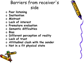 Barriers from receiver's
side
o Poor listening
o Inattention
o Mistrust
o Lack of interest
o Premature evaluation
o Semantic difficulties
o Bias
o Different perception of reality
o Lack of trust
o Attitudinal clash with the sender
o Not in a fit physical state
 