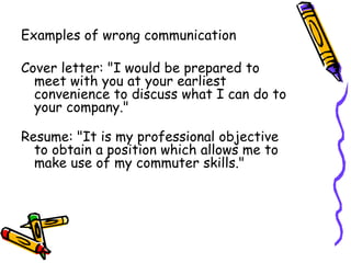 Examples of wrong communication
Cover letter: "I would be prepared to
meet with you at your earliest
convenience to discuss what I can do to
your company."
Resume: "It is my professional objective
to obtain a position which allows me to
make use of my commuter skills."
 