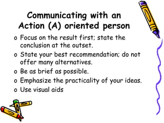 Communicating with an
Action (A) oriented person
o Focus on the result first; state the
conclusion at the outset.
o State your best recommendation; do not
offer many alternatives.
o Be as brief as possible.
o Emphasize the practicality of your ideas.
o Use visual aids
 