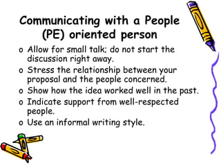 Communicating with a People
(PE) oriented person
o Allow for small talk; do not start the
discussion right away.
o Stress the relationship between your
proposal and the people concerned.
o Show how the idea worked well in the past.
o Indicate support from well-respected
people.
o Use an informal writing style.
 