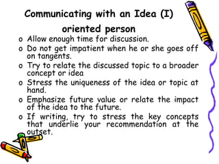 Communicating with an Idea (I)
oriented person
o Allow enough time for discussion.
o Do not get impatient when he or she goes off
on tangents.
o Try to relate the discussed topic to a broader
concept or idea
o Stress the uniqueness of the idea or topic at
hand.
o Emphasize future value or relate the impact
of the idea to the future.
o If writing, try to stress the key concepts
that underlie your recommendation at the
outset.
 
