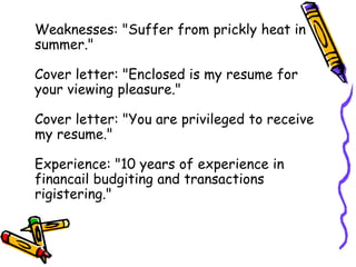 Weaknesses: "Suffer from prickly heat in
summer."
Cover letter: "Enclosed is my resume for
your viewing pleasure."
Cover letter: "You are privileged to receive
my resume."
Experience: "10 years of experience in
financail budgiting and transactions
rigistering."
 