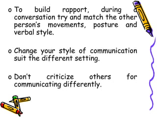 o To build rapport, during a
conversation try and match the other
person’s movements, posture and
verbal style.
o Change your style of communication
suit the different setting.
o Don’t criticize others for
communicating differently.
 