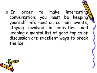 o In order to make interesting
conversation, you must be keeping
yourself informed on current events,
staying involved in activities, and
keeping a mental list of good topics of
discussion are excellent ways to break
the ice.
 