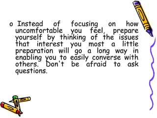 o Instead of focusing on how
uncomfortable you feel, prepare
yourself by thinking of the issues
that interest you most a little
preparation will go a long way in
enabling you to easily converse with
others. Don't be afraid to ask
questions.
 