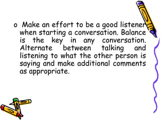 o Make an effort to be a good listener
when starting a conversation. Balance
is the key in any conversation.
Alternate between talking and
listening to what the other person is
saying and make additional comments
as appropriate.
 