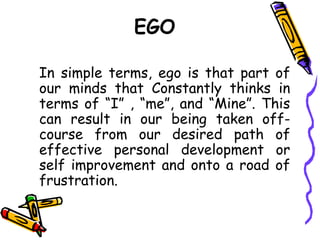 EGO
In simple terms, ego is that part of
our minds that Constantly thinks in
terms of “I” , “me”, and “Mine”. This
can result in our being taken off-
course from our desired path of
effective personal development or
self improvement and onto a road of
frustration.
 
